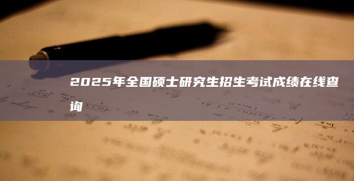 2025年全国硕士研究生招生考试成绩在线查询指南